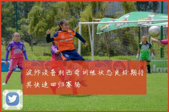波帅谈普利西奇训练状态良好期待其快速回归赛场