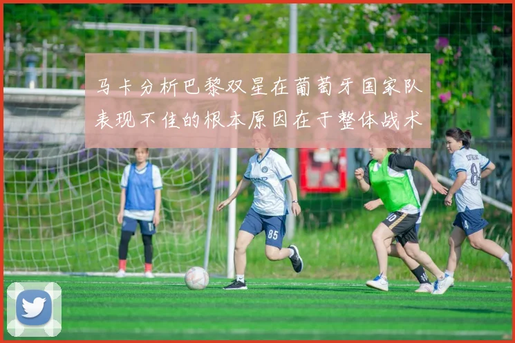 马卡分析巴黎双星在葡萄牙国家队表现不佳的根本原因在于整体战术体系问题