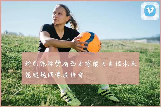 姆巴佩称赞梅西进球能力自信未来能超越偶像成传奇
