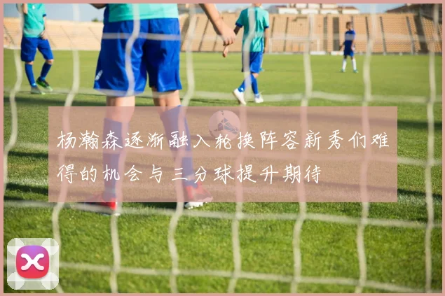 杨瀚森逐渐融入轮换阵容新秀们难得的机会与三分球提升期待