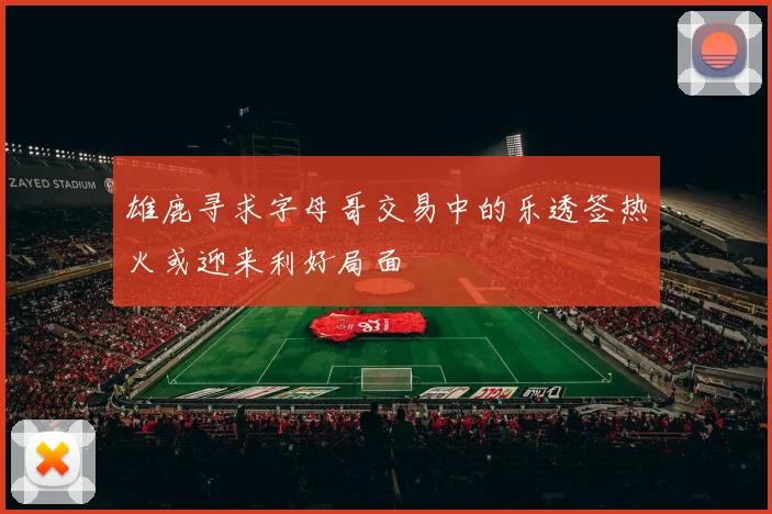 雄鹿寻求字母哥交易中的乐透签热火或迎来利好局面