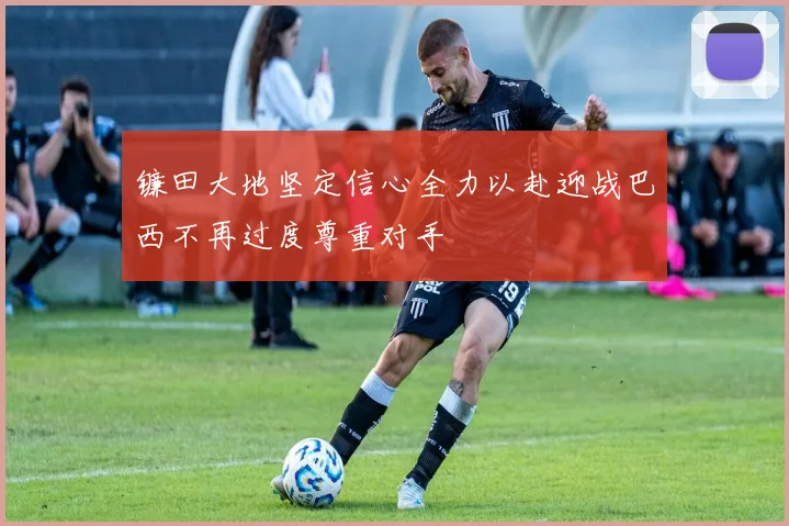 镰田大地坚定信心全力以赴迎战巴西不再过度尊重对手