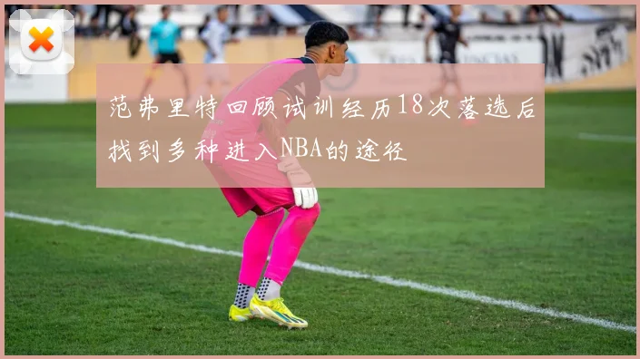 范弗里特回顾试训经历18次落选后找到多种进入NBA的途径