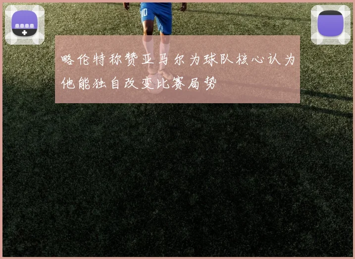 略伦特称赞亚马尔为球队核心认为他能独自改变比赛局势