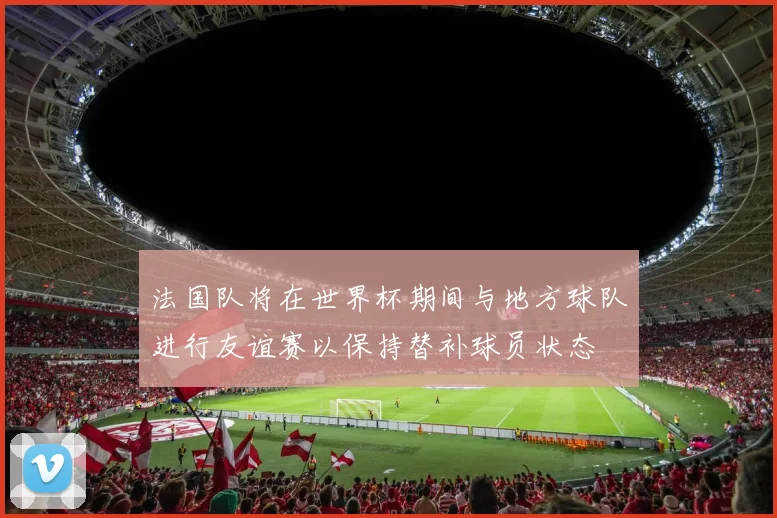 法国队将在世界杯期间与地方球队进行友谊赛以保持替补球员状态