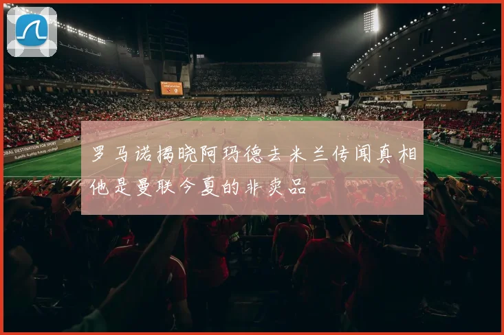 罗马诺揭晓阿玛德去米兰传闻真相他是曼联今夏的非卖品