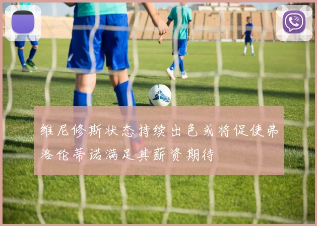 维尼修斯状态持续出色或将促使弗洛伦蒂诺满足其薪资期待