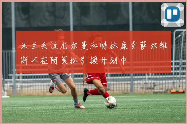 米兰关注尤尔曼和特林康贡萨尔维斯不在阿莫林引援计划中