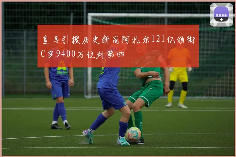 皇马引援历史新高阿扎尔121亿领衔C罗9400万位列第四
