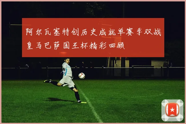 阿尔瓦塞特创历史成就单赛季双战皇马巴萨国王杯精彩回顾