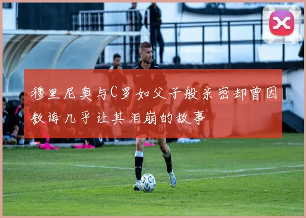穆里尼奥与C罗如父子般亲密却曾因教诲几乎让其泪崩的故事