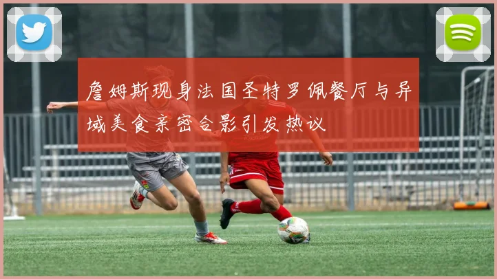 詹姆斯现身法国圣特罗佩餐厅与异域美食亲密合影引发热议