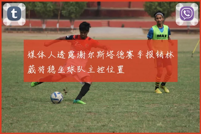 媒体人透露谢尔斯塔德赛季报销林葳将稳坐球队主控位置