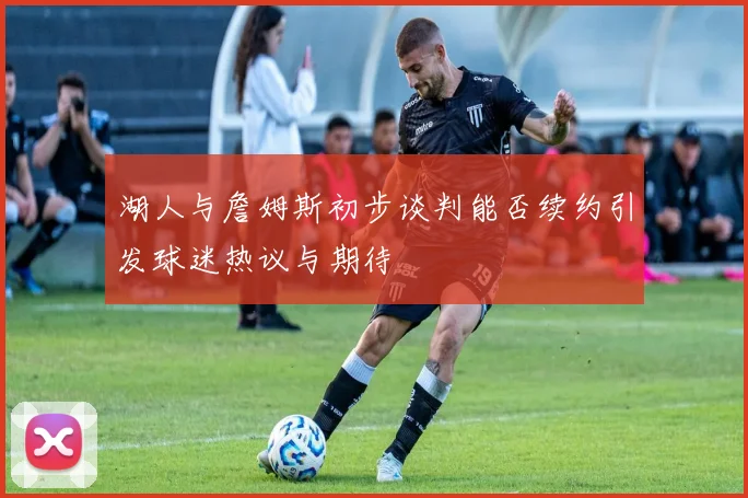 湖人与詹姆斯初步谈判能否续约引发球迷热议与期待