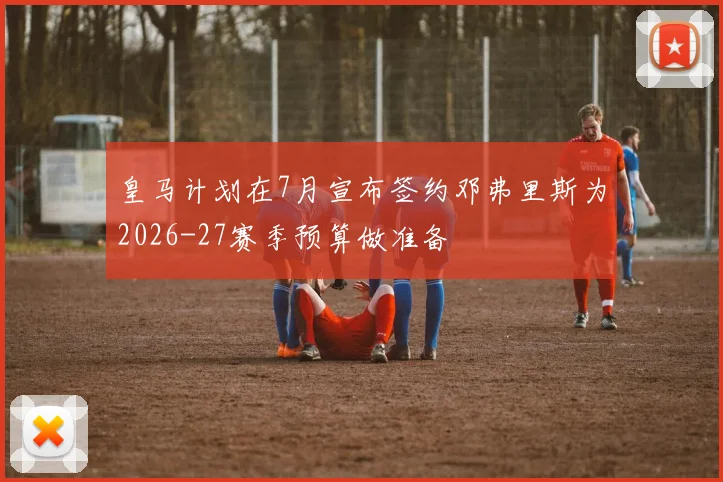 皇马计划在7月宣布签约邓弗里斯为2026-27赛季预算做准备