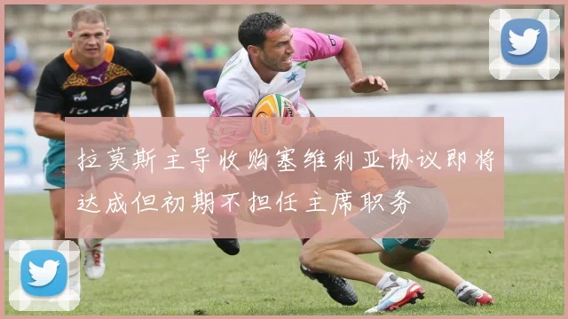 拉莫斯主导收购塞维利亚协议即将达成但初期不担任主席职务