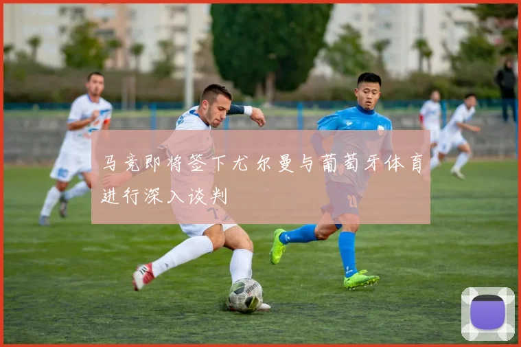 马竞即将签下尤尔曼与葡萄牙体育进行深入谈判