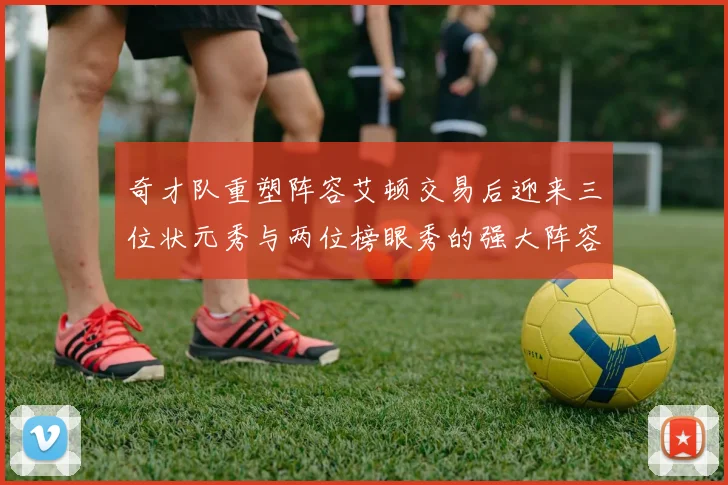 奇才队重塑阵容艾顿交易后迎来三位状元秀与两位榜眼秀的强大阵容