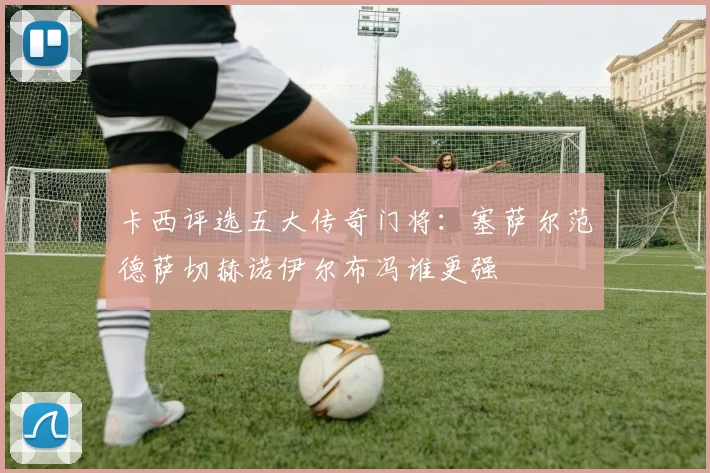 卡西评选五大传奇门将：塞萨尔范德萨切赫诺伊尔布冯谁更强