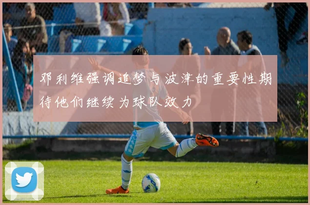邓利维强调追梦与波津的重要性期待他们继续为球队效力