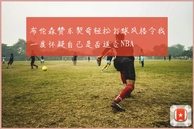 布伦森赞东契奇轻松打球风格令我一度怀疑自己是否适合NBA