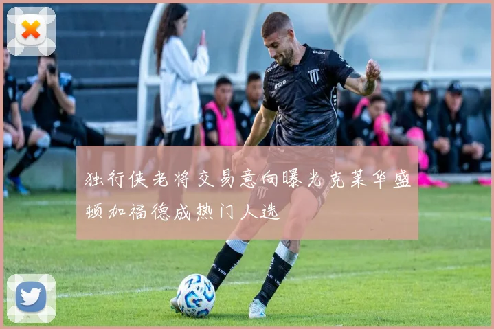 独行侠老将交易意向曝光克莱华盛顿加福德成热门人选