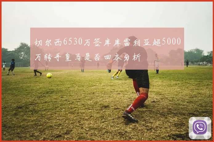 切尔西6530万签库库雷利亚超5000万转手皇马是否回本分析