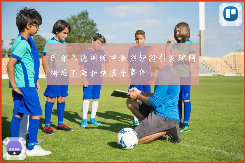 巴尔韦德训练中激烈铲抢引发琼阿梅尼不满拒绝握手事件